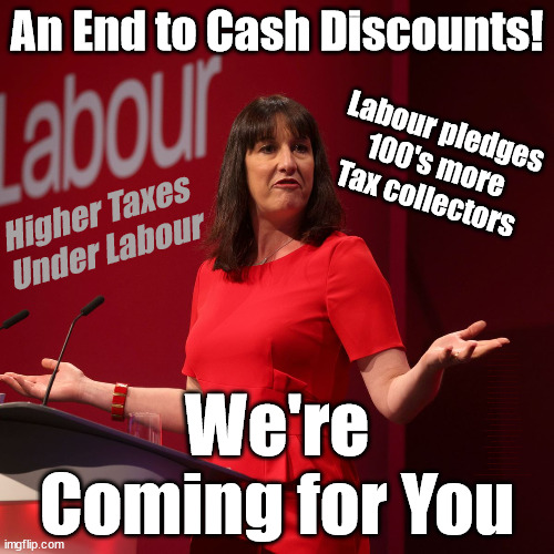 End to Cash - Labour pledges 100's more tax collectors | An End to Cash Discounts! Labour pledges
100's more
Tax collectors; Higher Taxes
Under Labour; We're Coming for You; Labour pledges to clamp down on Tax Dodgers; Higher Taxes under Labour; Rachel Reeves Angela Rayner Bovvered? Higher Taxes under Labour; Risks of voting Labour; * EU Re entry? * Mass Immigration? * Build on Greenbelt? * Rayner as our PM? * Ulez 20 mph fines? * Higher taxes? * UK Flag change? * Muslim takeover? * End of Christianity? * Economic collapse? TRIPLE LOCK' Anneliese Dodds Rwanda plan Quid Pro Quo UK/EU Illegal Migrant Exchange deal; UK not taking its fair share, EU Exchange Deal = People Trafficking !!! Starmer to Betray Britain, #Burden Sharing #Quid Pro Quo #100,000; #Immigration #Starmerout #Labour #wearecorbyn #KeirStarmer #DianeAbbott #McDonnell #cultofcorbyn #labourisdead #labourracism #socialistsunday #nevervotelabour #socialistanyday #Antisemitism #Savile #SavileGate #Paedo #Worboys #GroomingGangs #Paedophile #IllegalImmigration #Immigrants #Invasion #Starmeriswrong #SirSoftie #SirSofty #Blair #Steroids (AKA Keith) Labour Slippery Starmer ABBOTT BACK; Union Jack Flag in election campaign material; Concerns raised by Black, Asian and Minority ethnic (BAME) group & activists; Capt U-Turn; Hunt down Tax Dodgers | image tagged in labour rachel reeves,illegal immigration,stop boats rwanda,labourisdead,rayner tax dodge,slippery starmer | made w/ Imgflip meme maker