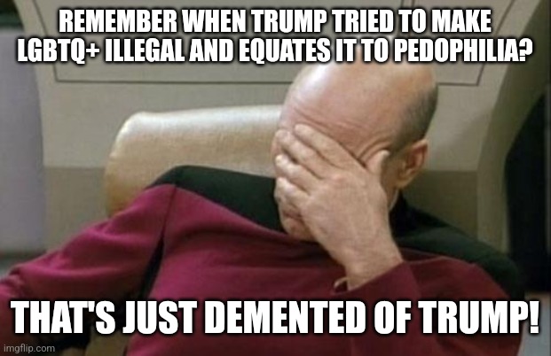 Captain Picard Facepalm | REMEMBER WHEN TRUMP TRIED TO MAKE LGBTQ+ ILLEGAL AND EQUATES IT TO PEDOPHILIA? THAT'S JUST DEMENTED OF TRUMP! | image tagged in memes,captain picard facepalm | made w/ Imgflip meme maker
