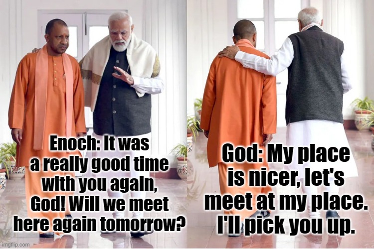 God and Enoch | Enoch: It was a really good time with you again, God! Will we meet here again tomorrow? God: My place is nicer, let's meet at my place. I'll pick you up. | image tagged in walk together | made w/ Imgflip meme maker
