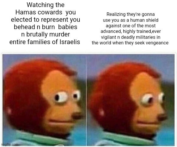 Monkey Puppet Meme | Realizing they're gonna use you as a human shield against one of the most advanced, highly trained,ever vigilant n deadly militaries in the world when they seek vengeance; Watching the Hamas cowards  you elected to represent you behead n burn  babies n brutally murder entire families of Israelis | image tagged in memes,monkey puppet | made w/ Imgflip meme maker