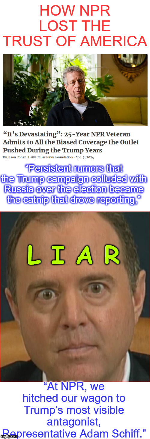 NPR - Our news audience is overwhelmingly white and progressive | HOW NPR LOST THE TRUST OF AMERICA; “Persistent rumors that the Trump campaign colluded with Russia over the election became the catnip that drove reporting,”; L I A R; “At NPR, we hitched our wagon to Trump’s most visible antagonist, Representative Adam Schiff.” | image tagged in biased anti trump media,race and identity paramount,truth about npr,liar schiff | made w/ Imgflip meme maker