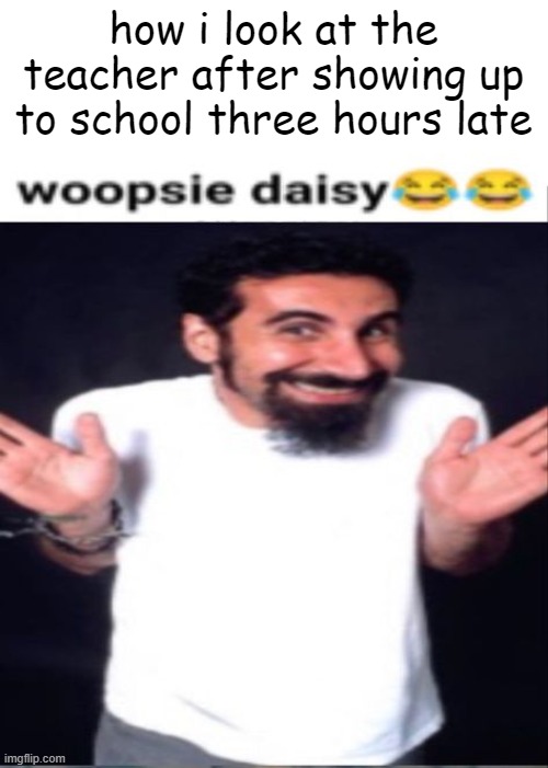 whoopsie daisy | how i look at the teacher after showing up to school three hours late | image tagged in whoopsie daisy | made w/ Imgflip meme maker