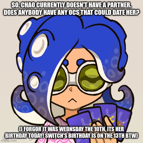 Repost cuz I made a mistake | SO, CHAO CURRENTLY DOESN'T HAVE A PARTNER. DOES ANYBODY HAVE ANY OCS THAT COULD DATE HER? (I FORGOR IT WAS WEDNSDAY THE 10TH, ITS HER BIRTHDAY TODAY! SWITCH'S BIRTHDAY IS ON THE 13TH BTW) | image tagged in chao | made w/ Imgflip meme maker