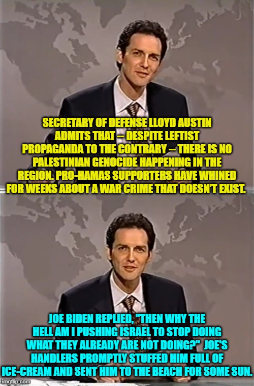 Of course this did not get any play in the fanatically leftist loyal Mainstream Media. | SECRETARY OF DEFENSE LLOYD AUSTIN ADMITS THAT -- DESPITE LEFTIST PROPAGANDA TO THE CONTRARY -- THERE IS NO PALESTINIAN GENOCIDE HAPPENING IN THE REGION. PRO-HAMAS SUPPORTERS HAVE WHINED FOR WEEKS ABOUT A WAR CRIME THAT DOESN’T EXIST. JOE BIDEN REPLIED, "THEN WHY THE HELL AM I PUSHING ISRAEL TO STOP DOING WHAT THEY ALREADY ARE NOT DOING?"  JOE'S HANDLERS PROMPTLY STUFFED HIM FULL OF ICE-CREAM AND SENT HIM TO THE BEACH FOR SOME SUN. | image tagged in weekend update with norm | made w/ Imgflip meme maker