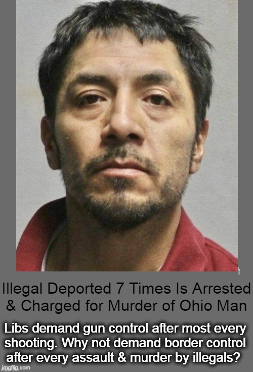 Had Enough Yet? | Illegal Deported 7 Times Is Arrested
& Charged for Murder of Ohio Man; Libs demand gun control after most every 
shooting. Why not demand border control 
after every assault & murder by illegals? | image tagged in politics,illegal aliens,invasion,crime,deportation,enough | made w/ Imgflip meme maker