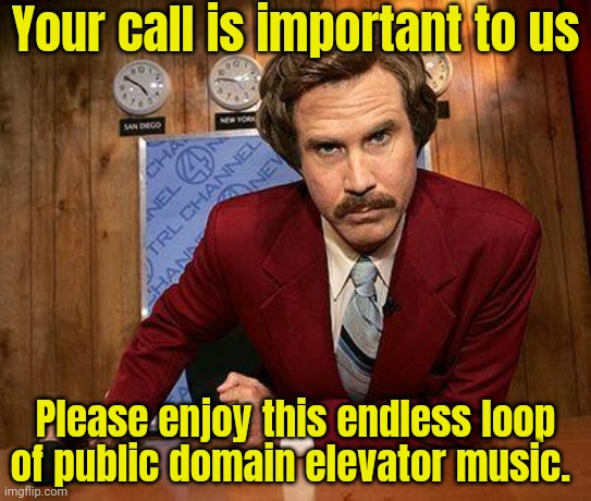 Stay on the line | Your call is important to us; Please enjoy this endless loop of public domain elevator music. | image tagged in ron burgundy,stay,on the line,your call,is important to us | made w/ Imgflip meme maker