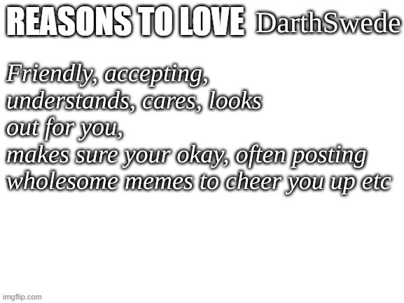 Reasons to love | DarthSwede; Friendly, accepting,
understands, cares, looks out for you,
makes sure your okay, often posting wholesome memes to cheer you up etc | image tagged in reasons to love | made w/ Imgflip meme maker