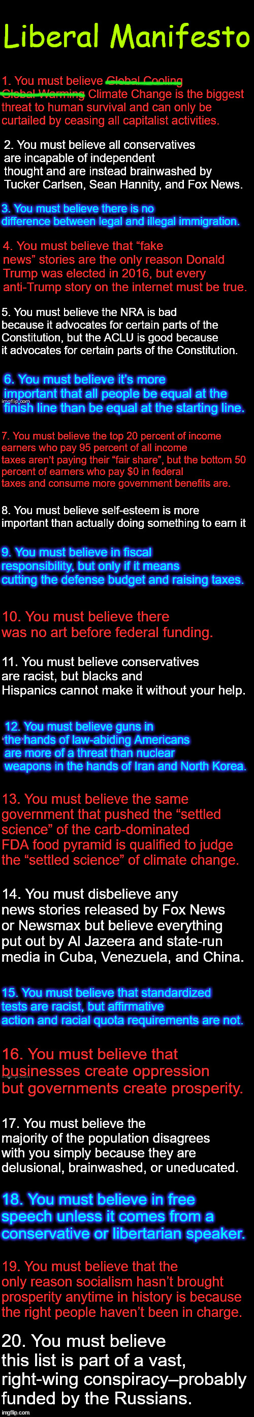 Liberal Manifesto | Liberal Manifesto; 1. You must believe Global Cooling Global Warming Climate Change is the biggest threat to human survival and can only be curtailed by ceasing all capitalist activities. 2. You must believe all conservatives are incapable of independent thought and are instead brainwashed by Tucker Carlsen, Sean Hannity, and Fox News. 3. You must believe there is no difference between legal and illegal immigration. 4. You must believe that “fake news” stories are the only reason Donald Trump was elected in 2016, but every anti-Trump story on the internet must be true. 5. You must believe the NRA is bad because it advocates for certain parts of the Constitution, but the ACLU is good because it advocates for certain parts of the Constitution. 6. You must believe it’s more important that all people be equal at the finish line than be equal at the starting line. 7. You must believe the top 20 percent of income 
earners who pay 95 percent of all income

taxes aren’t paying their “fair share”, but the bottom 50 percent of earners who pay $0 in federal taxes and consume more government benefits are. 8. You must believe self-esteem is more important than actually doing something to earn it; 9. You must believe in fiscal responsibility, but only if it means cutting the defense budget and raising taxes. 10. You must believe there was no art before federal funding. 11. You must believe conservatives are racist, but blacks and Hispanics cannot make it without your help. 12. You must believe guns in the hands of law-abiding Americans are more of a threat than nuclear weapons in the hands of Iran and North Korea. 13. You must believe the same government that pushed the “settled science” of the carb-dominated FDA food pyramid is qualified to judge the “settled science” of climate change. 14. You must disbelieve any news stories released by Fox News or Newsmax but believe everything put out by Al Jazeera and state-run media in Cuba, Venezuela, and China. 15. You must believe that standardized tests are racist, but affirmative action and racial quota requirements are not. 16. You must believe that businesses create oppression but governments create prosperity. 17. You must believe the majority of the population disagrees with you simply because they are delusional, brainwashed, or uneducated. 18. You must believe in free speech unless it comes from a conservative or libertarian speaker. 19. You must believe that the only reason socialism hasn’t brought prosperity anytime in history is because the right people haven’t been in charge. 20. You must believe this list is part of a vast, right-wing conspiracy–probably funded by the Russians. | image tagged in liberals,manifesto | made w/ Imgflip meme maker