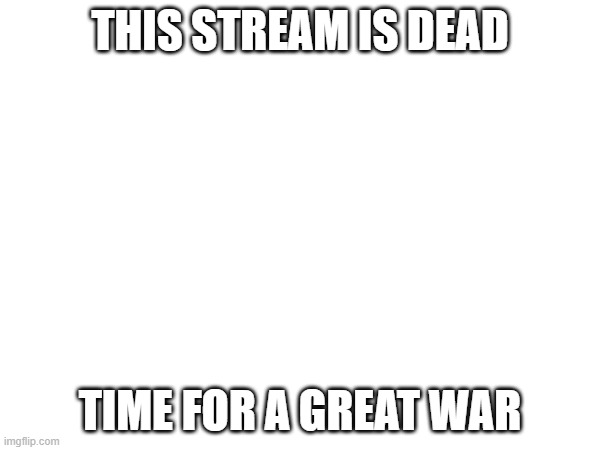 THIS STREAM IS DEAD; TIME FOR A GREAT WAR | made w/ Imgflip meme maker