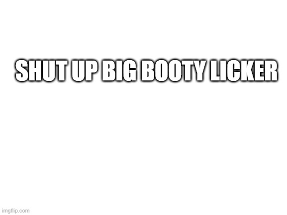 Blank White Template | SHUT UP BIG BOOTY LICKER | image tagged in blank white template | made w/ Imgflip meme maker