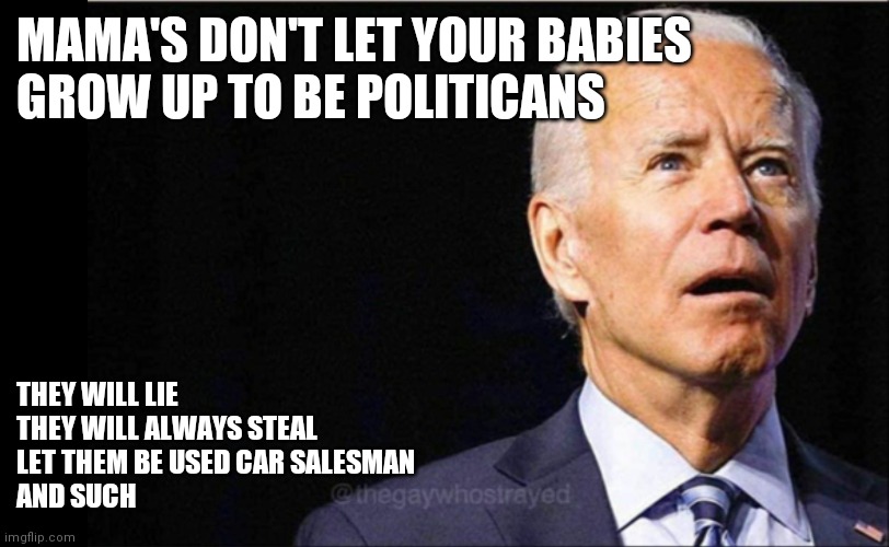 Mama's don't let your babies be politicans | MAMA'S DON'T LET YOUR BABIES
GROW UP TO BE POLITICANS; THEY WILL LIE
THEY WILL ALWAYS STEAL
LET THEM BE USED CAR SALESMAN
AND SUCH | image tagged in joe biden,funny memes | made w/ Imgflip meme maker