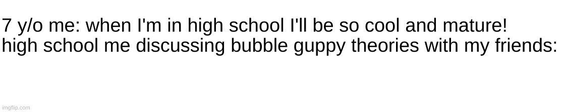 7 y/o me: when I'm in high school I'll be so cool and mature!
high school me discussing bubble guppy theories with my friends: | made w/ Imgflip meme maker