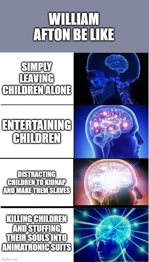 Expanding Brain | WILLIAM AFTON BE LIKE; SIMPLY LEAVING CHILDREN ALONE; ENTERTAINING CHILDREN; DISTRACTING CHILDREN TO KIDNAP AND MAKE THEM SLAVES; KILLING CHILDREN AND STUFFING THEIR SOULS INTO ANIMATRONIC SUITS | image tagged in memes,expanding brain | made w/ Imgflip meme maker