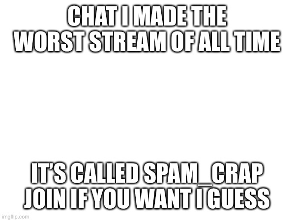 CHAT I MADE THE WORST STREAM OF ALL TIME; IT’S CALLED SPAM_CRAP JOIN IF YOU WANT I GUESS | made w/ Imgflip meme maker