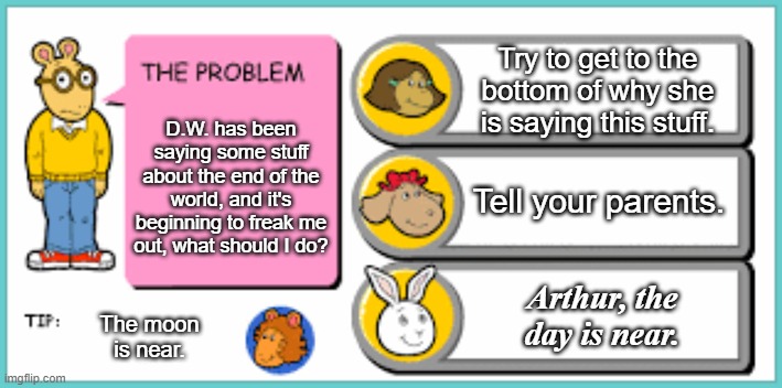you've got to be kidding me | Try to get to the bottom of why she is saying this stuff. D.W. has been saying some stuff about the end of the world, and it's beginning to freak me out, what should I do? Tell your parents. Arthur, the day is near. The moon is near. | image tagged in you've got to be kidding me | made w/ Imgflip meme maker