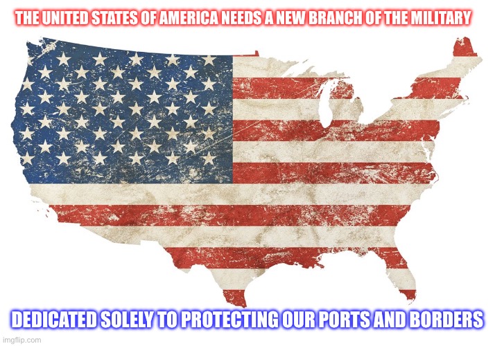 THE UNITED STATES OF AMERICA NEEDS A NEW BRANCH OF THE MILITARY; DEDICATED SOLELY TO PROTECTING OUR PORTS AND BORDERS | made w/ Imgflip meme maker