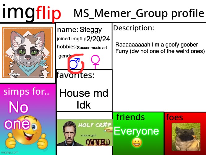 Finally decided to make this | Steggy; 2/20/24; Raaaaaaaaah I’m a goofy goober







Furry (dw not one of the weird ones); Soccer music art; House md
Idk; No one; Everyone 😀 | image tagged in msmg profile | made w/ Imgflip meme maker