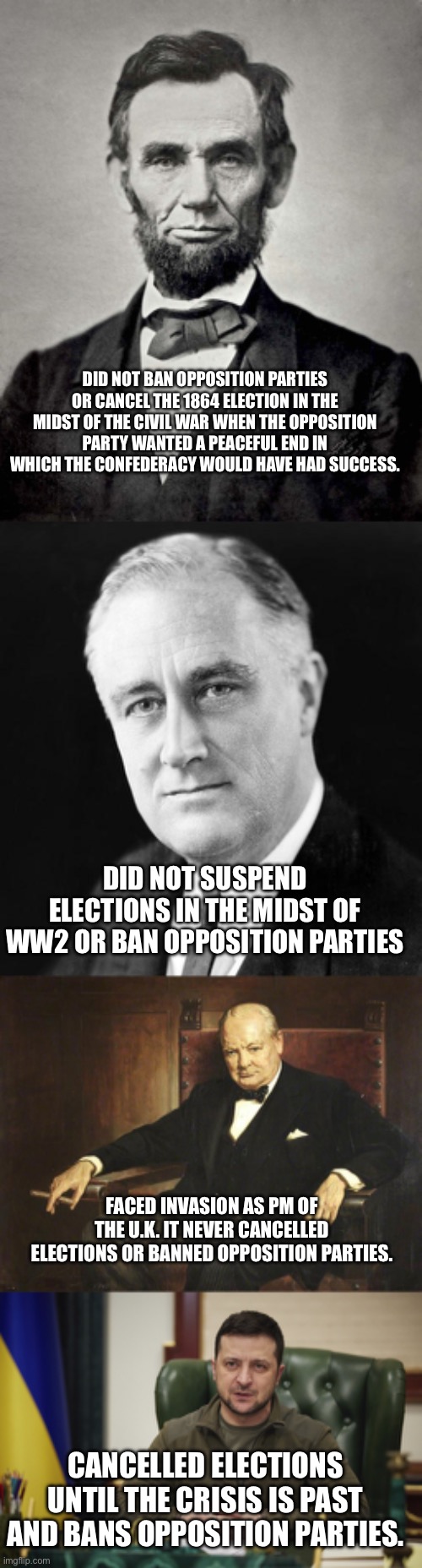 Why are we propping up a dictator | DID NOT BAN OPPOSITION PARTIES OR CANCEL THE 1864 ELECTION IN THE MIDST OF THE CIVIL WAR WHEN THE OPPOSITION PARTY WANTED A PEACEFUL END IN WHICH THE CONFEDERACY WOULD HAVE HAD SUCCESS. DID NOT SUSPEND ELECTIONS IN THE MIDST OF WW2 OR BAN OPPOSITION PARTIES; FACED INVASION AS PM OF THE U.K. IT NEVER CANCELLED ELECTIONS OR BANNED OPPOSITION PARTIES. CANCELLED ELECTIONS UNTIL THE CRISIS IS PAST AND BANS OPPOSITION PARTIES. | image tagged in abraham lincoln,fdr promise,zalensky | made w/ Imgflip meme maker