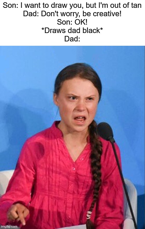 Greta Thunberg how dare you | Son: I want to draw you, but I'm out of tan
Dad: Don't worry, be creative!
Son: OK!
*Draws dad black*
Dad: | image tagged in greta thunberg how dare you,racist | made w/ Imgflip meme maker