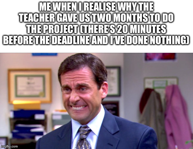 Oh boy… | ME WHEN I REALISE WHY THE TEACHER GAVE US TWO MONTHS TO DO THE PROJECT (THERE’S 20 MINUTES BEFORE THE DEADLINE AND I’VE DONE NOTHING) | image tagged in micheal scott yikes | made w/ Imgflip meme maker