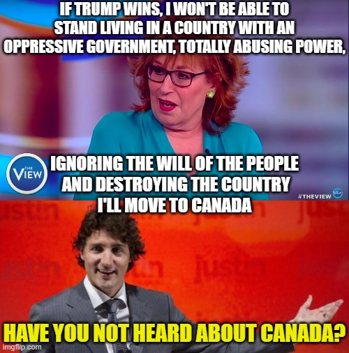 IF TRUMP WINS, I WON'T BE ABLE TO STAND LIVING IN A COUNTRY WITH AN OPPRESSIVE GOVERNMENT, TOTALLY ABUSING POWER, IGNORING THE WILL OF THE PEOPLE
 AND DESTROYING THE COUNTRY
I'LL MOVE TO CANADA; HAVE YOU NOT HEARD ABOUT CANADA? | image tagged in joy behar,really trudeau | made w/ Imgflip meme maker