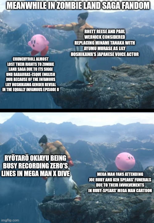 Kazuya throwing Kirby off a cliff. | MEANWHILE IN ZOMBIE LAND SAGA FANDOM; RHETT REESE AND PAUL WERNICK CONSIDERED REPLACING MINAMI TANAKA WITH AYUMU MURASE AS LILY HOSHIKAWA'S JAPANESE VOICE ACTOR; CRUNCHYROLL ALMOST LOST THEIR RIGHTS TO ZOMBIE LAND SAGA DUE TO ITS SIGGI UND BABARRAS-ESQUE ENGLISH DUB BECAUSE OF THE INFAMOUS LILY HOSHIKAWA GENDER REVEAL IN THE EQUALLY INFAMOUS EPISODE 8; RYŌTARŌ OKIAYU BEING BUSY RECORDING ZERO'S LINES IN MEGA MAN X DIVE; MEGA MAN FANS ATTENDING JOE RUBY AND KEN SPEARS' FUNERALS DUE TO THEIR INVOLVEMENTS IN RUBY-SPEARS' MEGA MAN CARTOON | image tagged in kazuya throwing kirby off a cliff,zombieland saga,megaman,crunchyroll,conflict | made w/ Imgflip meme maker