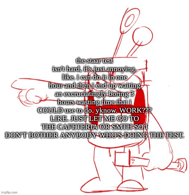 RRRAGGGGHHHHH!!!!!!!!!!!!!!!!!!!!!!!!!!!!!!!!!!!!!!!!!!! | the staar test isn't hard, it's just annoying. like. i can do it in one hour and then i end up waiting an excruciatingly boring 3 hours wasting time that i COULD use to do. yknow. WORK??? LIKE. JUST LET ME GO TO THE CAFETERIA OR SMTH SO I DON'T BOTHER ANYBODY WHO'S DOING THE TEST. | image tagged in rrragggghhhhh | made w/ Imgflip meme maker