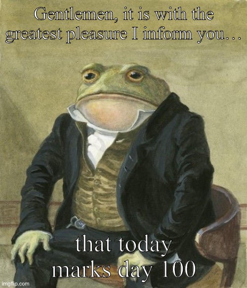 I forgot that this was a leap year, damnit! | Gentlemen, it is with the greatest pleasure I inform you…; that today marks day 100 | image tagged in gentleman frog | made w/ Imgflip meme maker