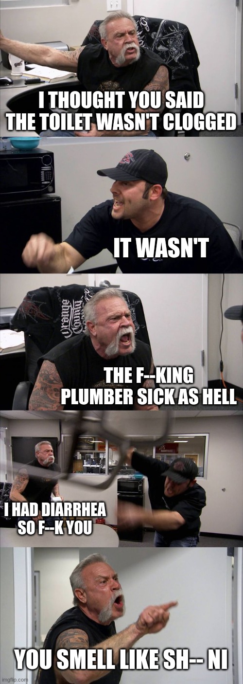 Clogged | I THOUGHT YOU SAID THE TOILET WASN'T CLOGGED; IT WASN'T; THE F--KING PLUMBER SICK AS HELL; I HAD DIARRHEA SO F--K YOU; YOU SMELL LIKE SH-- NI | image tagged in memes,american chopper argument,clogged toilet | made w/ Imgflip meme maker