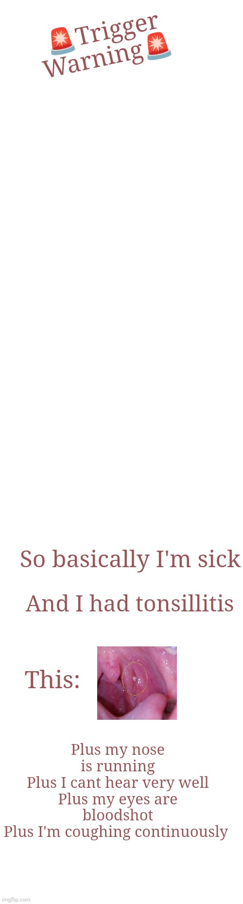 Medical Warning! My dumbass got sick | 🚨Trigger Warning🚨; So basically I'm sick; And I had tonsillitis; This:; Plus my nose is running
Plus I cant hear very well
Plus my eyes are bloodshot
Plus I'm coughing continuously | image tagged in blank white template | made w/ Imgflip meme maker