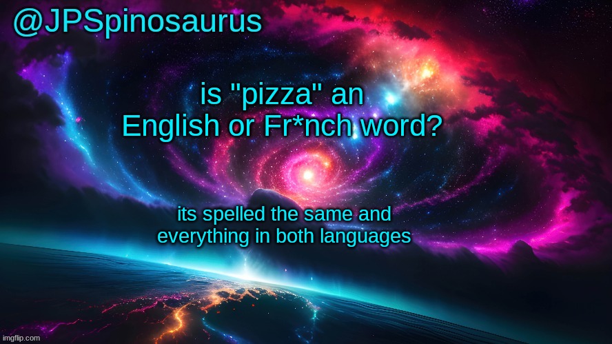 JPSpinosaurus's space temp | is "pizza" an English or Fr*nch word? its spelled the same and everything in both languages | image tagged in jpspinosaurus's space temp | made w/ Imgflip meme maker