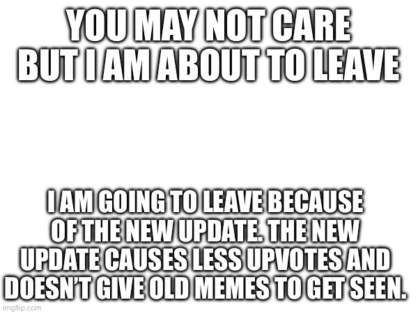YOU MAY NOT CARE BUT I AM ABOUT TO LEAVE; I AM GOING TO LEAVE BECAUSE OF THE NEW UPDATE. THE NEW UPDATE CAUSES LESS UPVOTES AND DOESN’T GIVE OLD MEMES TO GET SEEN. | image tagged in memes | made w/ Imgflip meme maker