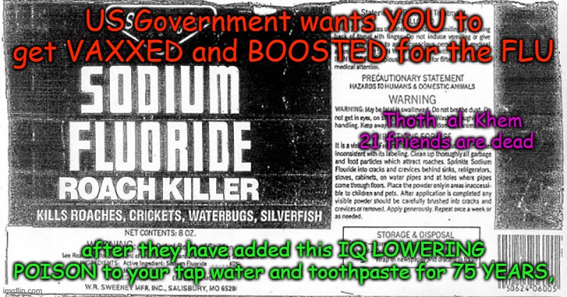 SODIUM FLUORIDE IS POISON | US Government wants YOU to get VAXXED and BOOSTED for the FLU; Thoth  al  Khem
                                                          21 friends are dead; after they have added this IQ LOWERING POISON to your tap water and toothpaste for 75 YEARS, | image tagged in fluoride kills,cancer maker,lowers iq,what does iq stand for,dumbing you all down,on purpose | made w/ Imgflip meme maker