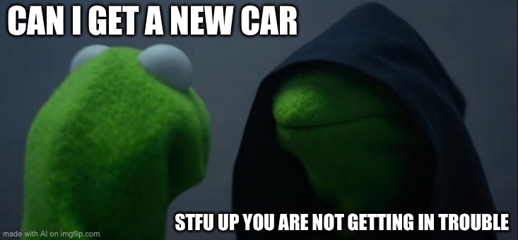 Evil Kermit | CAN I GET A NEW CAR; STFU UP YOU ARE NOT GETTING IN TROUBLE | image tagged in memes,evil kermit | made w/ Imgflip meme maker