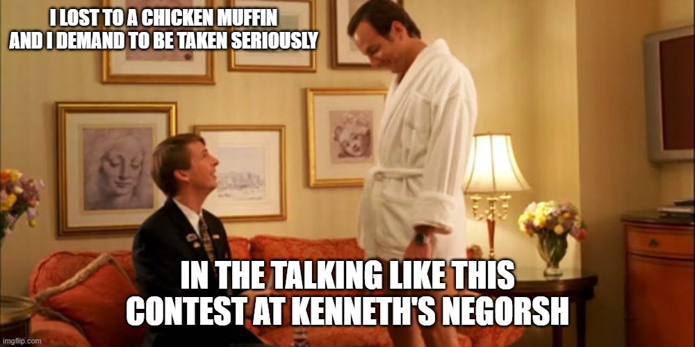 Tom Kloser Thomas Kloser godifyvr tglows | I LOST TO A CHICKEN MUFFIN AND I DEMAND TO BE TAKEN SERIOUSLY; IN THE TALKING LIKE THIS CONTEST AT KENNETH'S NEGORSH | image tagged in devon banks | made w/ Imgflip meme maker