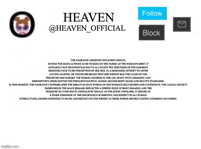 The narrator observed the scene unfold, noting the man's actions as he tugged on the fabric of the woman's shirt. It appeared th | THE NARRATOR OBSERVED THE SCENE UNFOLD, NOTING THE MAN'S ACTIONS AS HE TUGGED ON THE FABRIC OF THE WOMAN'S SHIRT. IT APPEARED THAT HIS INTENTION WAS TO ALLEVIATE THE TIGHTNESS OF THE GARMENT, SEEMINGLY DUE TO HIS PERCEPTION OF HER SIZE. IN A MISGUIDED ATTEMPT TO OFFER AN EXPLANATION, HE VOICED HIS BELIEF THAT HER WEIGHT WAS THE CAUSE OF THE PERCEIVED DISCOMFORT. THE WORDS LINGERED IN THE AIR, HEAVY WITH JUDGMENT AND INSENSITIVITY, HIGHLIGHTING THE PERVASIVE SOCIETAL NORMS AROUND BODY IMAGE AND BEAUTY STANDARDS.

IN THIS MOMENT, THE NARRATOR CONTEMPLATED THE IMPACT OF SUCH WORDS ON THE WOMAN'S SELF-ESTEEM AND CONFIDENCE. THE CASUAL CRUELTY EMBEDDED IN THE MAN'S REMARK REFLECTED A DEEPER ISSUE OF BODY SHAMING AND THE PRESSURE TO CONFORM TO UNREALISTIC IDEALS. AS THE SCENE UNFOLDED, IT SERVED AS A STARK REMINDER OF THE IMPORTANCE OF EMPATHY AND RESPECT IN ALL HUMAN INTERACTIONS, URGING LISTENERS TO PAUSE AND REFLECT ON THE WEIGHT OF THEIR WORDS BEFORE CASTING JUDGMENT ON OTHERS. | image tagged in heaven s template | made w/ Imgflip meme maker