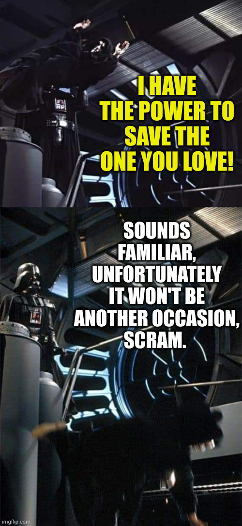 Scram. | I HAVE THE POWER TO SAVE THE ONE YOU LOVE! SOUNDS FAMILIAR, UNFORTUNATELY IT WON'T BE ANOTHER OCCASION,
SCRAM. | image tagged in darth vader,return of the jedi,emperor palpatine | made w/ Imgflip meme maker