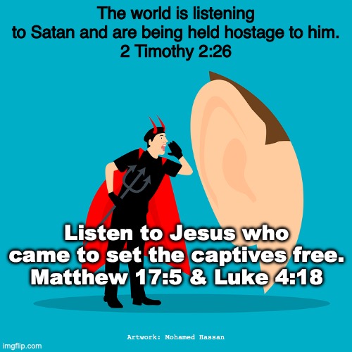 Listen to Him! | The world is listening to Satan and are being held hostage to him.
2 Timothy 2:26; Listen to Jesus who came to set the captives free.
Matthew 17:5 & Luke 4:18; Artwork: Mohamed Hassan | image tagged in the word of truth | made w/ Imgflip meme maker
