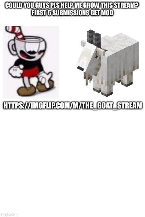 Pls  help me guys | COULD YOU GUYS PLS HELP ME GROW THIS STREAM? 
FIRST 5 SUBMISSIONS GET MOD; HTTPS://IMGFLIP.COM/M/THE_GOAT_STREAM | image tagged in grow this stream pls,help pls | made w/ Imgflip meme maker