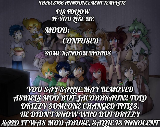 Asriel did comitt mod abuse | CONFUSED; YOU SAY SALLIE.MAY REMOVED ASRIELS MOD BUT JACOBBRAUN2 TOLD DRIZZY SOMEONE CHANGED TITLES, HE DIDN'T KNOW WHO BUT DRIZZY SAID IT WAS MOD ABUSE, SALLIE IS INNOCENT | image tagged in thebest66 announcement | made w/ Imgflip meme maker