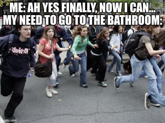 Is it just me? | ME: AH YES FINALLY, NOW I CAN...
MY NEED TO GO TO THE BATHROOM: | image tagged in crowd running,toilet,idk | made w/ Imgflip meme maker