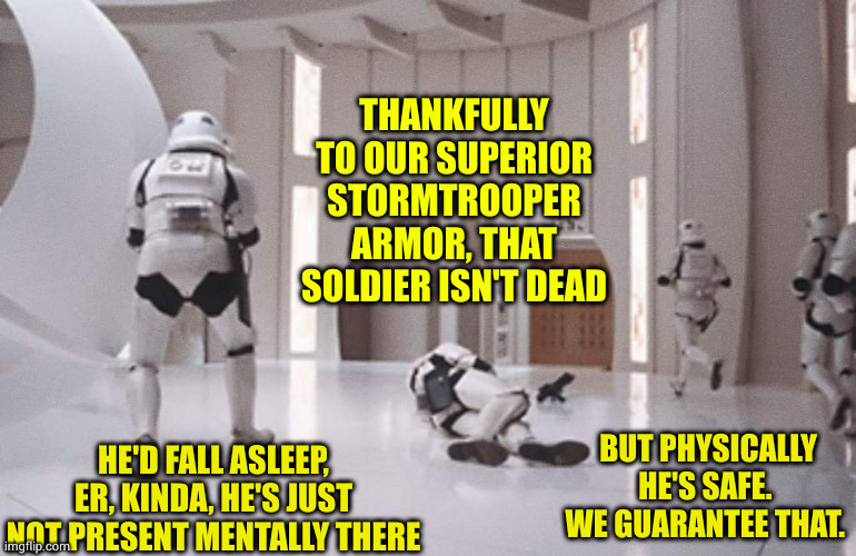 You're surrounded with care. | THANKFULLY TO OUR SUPERIOR STORMTROOPER ARMOR, THAT SOLDIER ISN'T DEAD; BUT PHYSICALLY HE'S SAFE. 
WE GUARANTEE THAT. HE'D FALL ASLEEP, ER, KINDA, HE'S JUST NOT PRESENT MENTALLY THERE | image tagged in stormtroopers | made w/ Imgflip meme maker