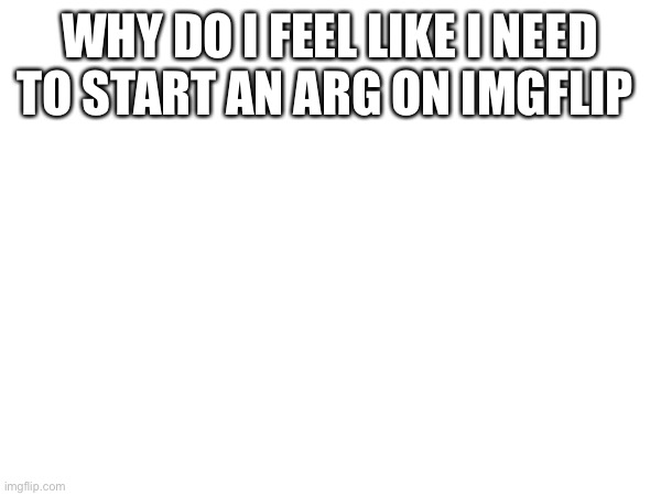 WHY DO I FEEL LIKE I NEED TO START AN ARG ON IMGFLIP | made w/ Imgflip meme maker