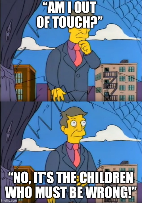 Skinner Out Of Touch | “AM I OUT OF TOUCH?”; “NO, IT’S THE CHILDREN WHO MUST BE WRONG!” | image tagged in skinner out of touch | made w/ Imgflip meme maker