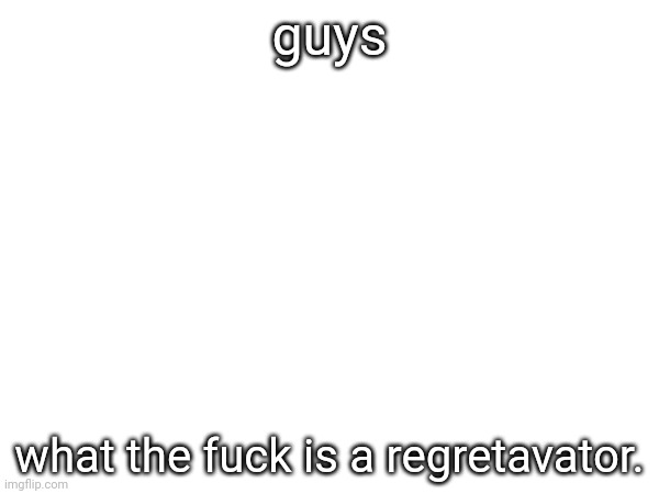 guys; what the fuck is a regretavator. | made w/ Imgflip meme maker