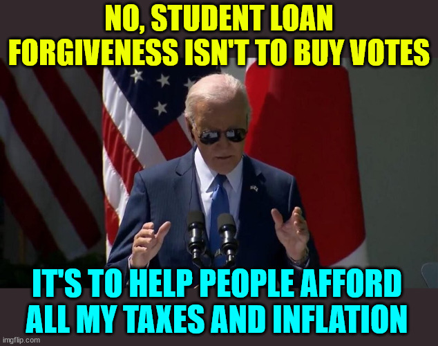 That wasn't on the cue cards | NO, STUDENT LOAN FORGIVENESS ISN'T TO BUY VOTES; IT'S TO HELP PEOPLE AFFORD ALL MY TAXES AND INFLATION | image tagged in lying biden,buying votes | made w/ Imgflip meme maker