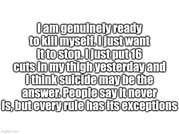 Bye bye bro | I am genuinely ready to kill myself. I just want it to stop. I just put 16 cuts in my thigh yesterday and I think suicide may be the answer. People say it never is, but every rule has its exceptions | made w/ Imgflip meme maker