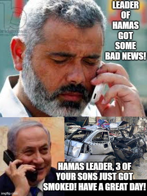Netanyahu has some bad news for the leader of Hamas! 3 of your sons just got smoked!! | LEADER OF HAMAS GOT SOME BAD NEWS! HAMAS LEADER, 3 OF YOUR SONS JUST GOT SMOKED! HAVE A GREAT DAY! | image tagged in hilarious,revenge,achmed the dead terrorist | made w/ Imgflip meme maker
