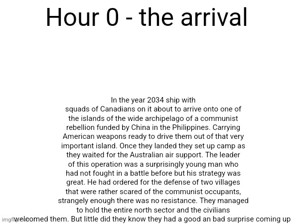 Trailer for 16 hours | In the year 2034 ship with squads of Canadians on it about to arrive onto one of the islands of the wide archipelago of a communist rebellion funded by China in the Philippines. Carrying American weapons ready to drive them out of that very important island. Once they landed they set up camp as they waited for the Australian air support. The leader of this operation was a surprisingly young man who had not fought in a battle before but his strategy was great. He had ordered for the defense of two villages that were rather scared of the communist occupants, strangely enough there was no resistance. They managed to hold the entire north sector and the civilians welcomed them. But little did they know they had a good an bad surprise coming up; Hour 0 - the arrival | made w/ Imgflip meme maker