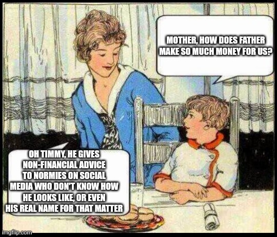 Oh Timmy, daddy's a non-financial advisor | MOTHER, HOW DOES FATHER MAKE SO MUCH MONEY FOR US? OH TIMMY, HE GIVES NON-FINANCIAL ADVICE TO NORMIES ON SOCIAL MEDIA WHO DON'T KNOW HOW HE LOOKS LIKE, OR EVEN HIS REAL NAME FOR THAT MATTER | image tagged in cryptocurrency,crypto,finacial,finance,social media,influencer | made w/ Imgflip meme maker